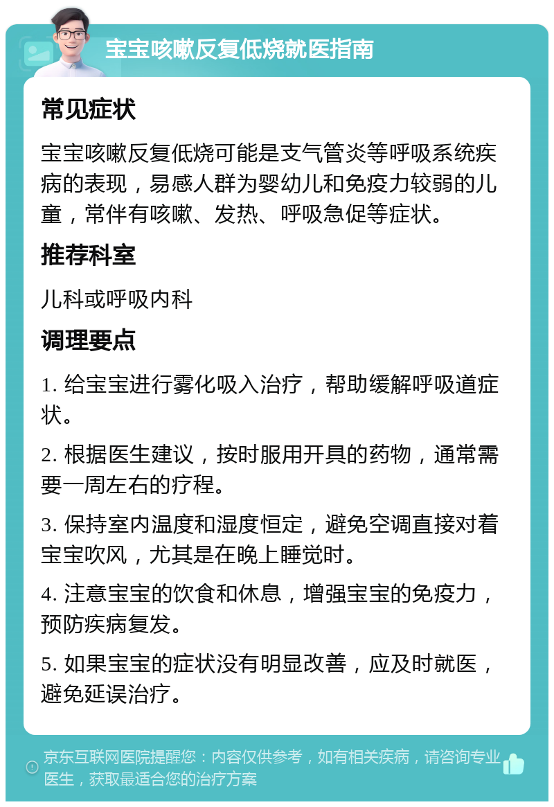 宝宝咳嗽反复低烧就医指南 常见症状 宝宝咳嗽反复低烧可能是支气管炎等呼吸系统疾病的表现，易感人群为婴幼儿和免疫力较弱的儿童，常伴有咳嗽、发热、呼吸急促等症状。 推荐科室 儿科或呼吸内科 调理要点 1. 给宝宝进行雾化吸入治疗，帮助缓解呼吸道症状。 2. 根据医生建议，按时服用开具的药物，通常需要一周左右的疗程。 3. 保持室内温度和湿度恒定，避免空调直接对着宝宝吹风，尤其是在晚上睡觉时。 4. 注意宝宝的饮食和休息，增强宝宝的免疫力，预防疾病复发。 5. 如果宝宝的症状没有明显改善，应及时就医，避免延误治疗。