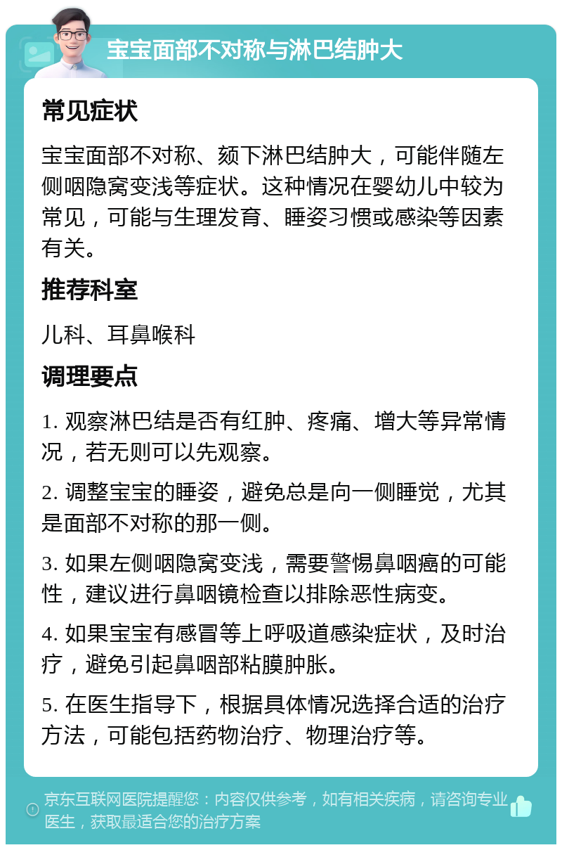 宝宝面部不对称与淋巴结肿大 常见症状 宝宝面部不对称、颏下淋巴结肿大，可能伴随左侧咽隐窝变浅等症状。这种情况在婴幼儿中较为常见，可能与生理发育、睡姿习惯或感染等因素有关。 推荐科室 儿科、耳鼻喉科 调理要点 1. 观察淋巴结是否有红肿、疼痛、增大等异常情况，若无则可以先观察。 2. 调整宝宝的睡姿，避免总是向一侧睡觉，尤其是面部不对称的那一侧。 3. 如果左侧咽隐窝变浅，需要警惕鼻咽癌的可能性，建议进行鼻咽镜检查以排除恶性病变。 4. 如果宝宝有感冒等上呼吸道感染症状，及时治疗，避免引起鼻咽部粘膜肿胀。 5. 在医生指导下，根据具体情况选择合适的治疗方法，可能包括药物治疗、物理治疗等。