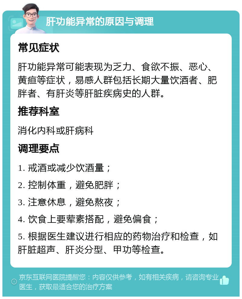 肝功能异常的原因与调理 常见症状 肝功能异常可能表现为乏力、食欲不振、恶心、黄疸等症状，易感人群包括长期大量饮酒者、肥胖者、有肝炎等肝脏疾病史的人群。 推荐科室 消化内科或肝病科 调理要点 1. 戒酒或减少饮酒量； 2. 控制体重，避免肥胖； 3. 注意休息，避免熬夜； 4. 饮食上要荤素搭配，避免偏食； 5. 根据医生建议进行相应的药物治疗和检查，如肝脏超声、肝炎分型、甲功等检查。