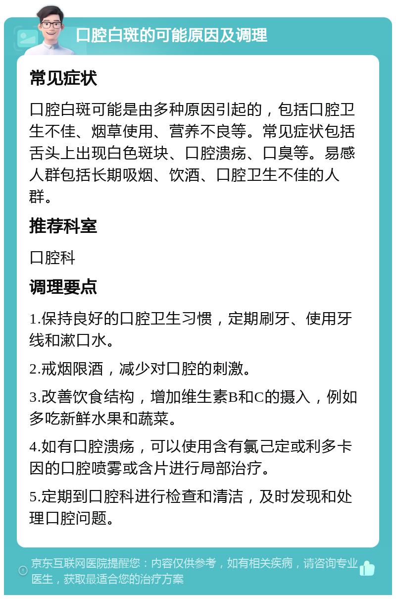 口腔白斑的可能原因及调理 常见症状 口腔白斑可能是由多种原因引起的，包括口腔卫生不佳、烟草使用、营养不良等。常见症状包括舌头上出现白色斑块、口腔溃疡、口臭等。易感人群包括长期吸烟、饮酒、口腔卫生不佳的人群。 推荐科室 口腔科 调理要点 1.保持良好的口腔卫生习惯，定期刷牙、使用牙线和漱口水。 2.戒烟限酒，减少对口腔的刺激。 3.改善饮食结构，增加维生素B和C的摄入，例如多吃新鲜水果和蔬菜。 4.如有口腔溃疡，可以使用含有氯己定或利多卡因的口腔喷雾或含片进行局部治疗。 5.定期到口腔科进行检查和清洁，及时发现和处理口腔问题。