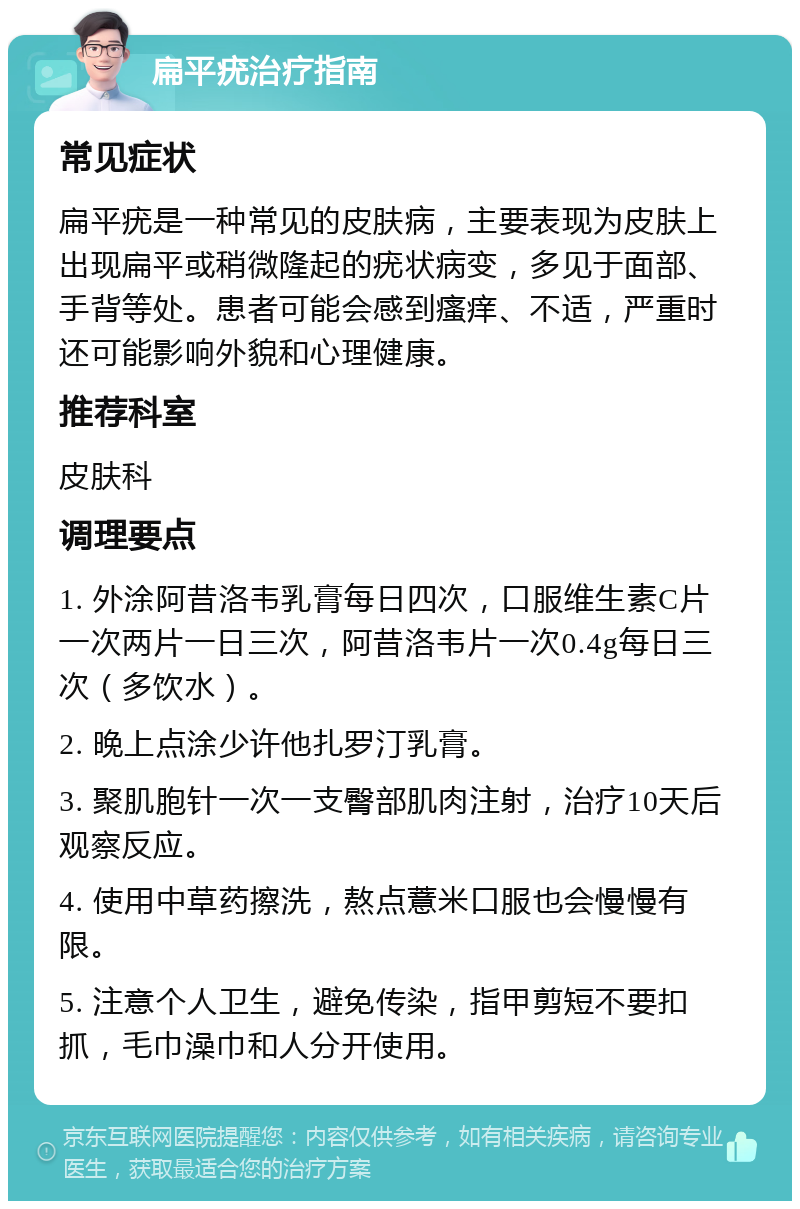 扁平疣治疗指南 常见症状 扁平疣是一种常见的皮肤病，主要表现为皮肤上出现扁平或稍微隆起的疣状病变，多见于面部、手背等处。患者可能会感到瘙痒、不适，严重时还可能影响外貌和心理健康。 推荐科室 皮肤科 调理要点 1. 外涂阿昔洛韦乳膏每日四次，口服维生素C片一次两片一日三次，阿昔洛韦片一次0.4g每日三次（多饮水）。 2. 晚上点涂少许他扎罗汀乳膏。 3. 聚肌胞针一次一支臀部肌肉注射，治疗10天后观察反应。 4. 使用中草药擦洗，熬点薏米口服也会慢慢有限。 5. 注意个人卫生，避免传染，指甲剪短不要扣抓，毛巾澡巾和人分开使用。