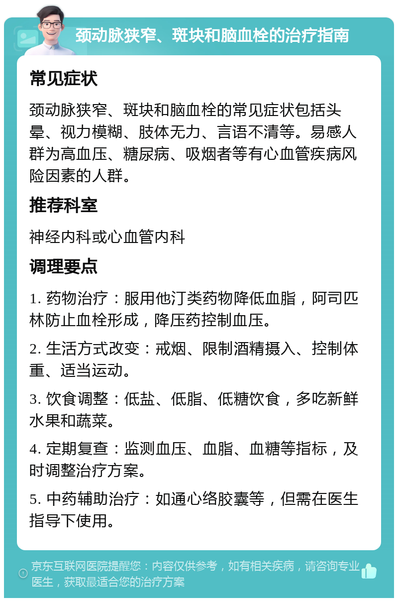 颈动脉狭窄、斑块和脑血栓的治疗指南 常见症状 颈动脉狭窄、斑块和脑血栓的常见症状包括头晕、视力模糊、肢体无力、言语不清等。易感人群为高血压、糖尿病、吸烟者等有心血管疾病风险因素的人群。 推荐科室 神经内科或心血管内科 调理要点 1. 药物治疗：服用他汀类药物降低血脂，阿司匹林防止血栓形成，降压药控制血压。 2. 生活方式改变：戒烟、限制酒精摄入、控制体重、适当运动。 3. 饮食调整：低盐、低脂、低糖饮食，多吃新鲜水果和蔬菜。 4. 定期复查：监测血压、血脂、血糖等指标，及时调整治疗方案。 5. 中药辅助治疗：如通心络胶囊等，但需在医生指导下使用。