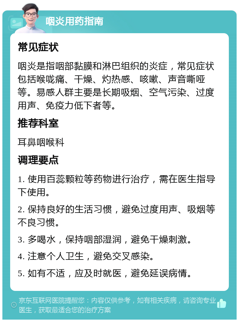 咽炎用药指南 常见症状 咽炎是指咽部黏膜和淋巴组织的炎症，常见症状包括喉咙痛、干燥、灼热感、咳嗽、声音嘶哑等。易感人群主要是长期吸烟、空气污染、过度用声、免疫力低下者等。 推荐科室 耳鼻咽喉科 调理要点 1. 使用百蕊颗粒等药物进行治疗，需在医生指导下使用。 2. 保持良好的生活习惯，避免过度用声、吸烟等不良习惯。 3. 多喝水，保持咽部湿润，避免干燥刺激。 4. 注意个人卫生，避免交叉感染。 5. 如有不适，应及时就医，避免延误病情。