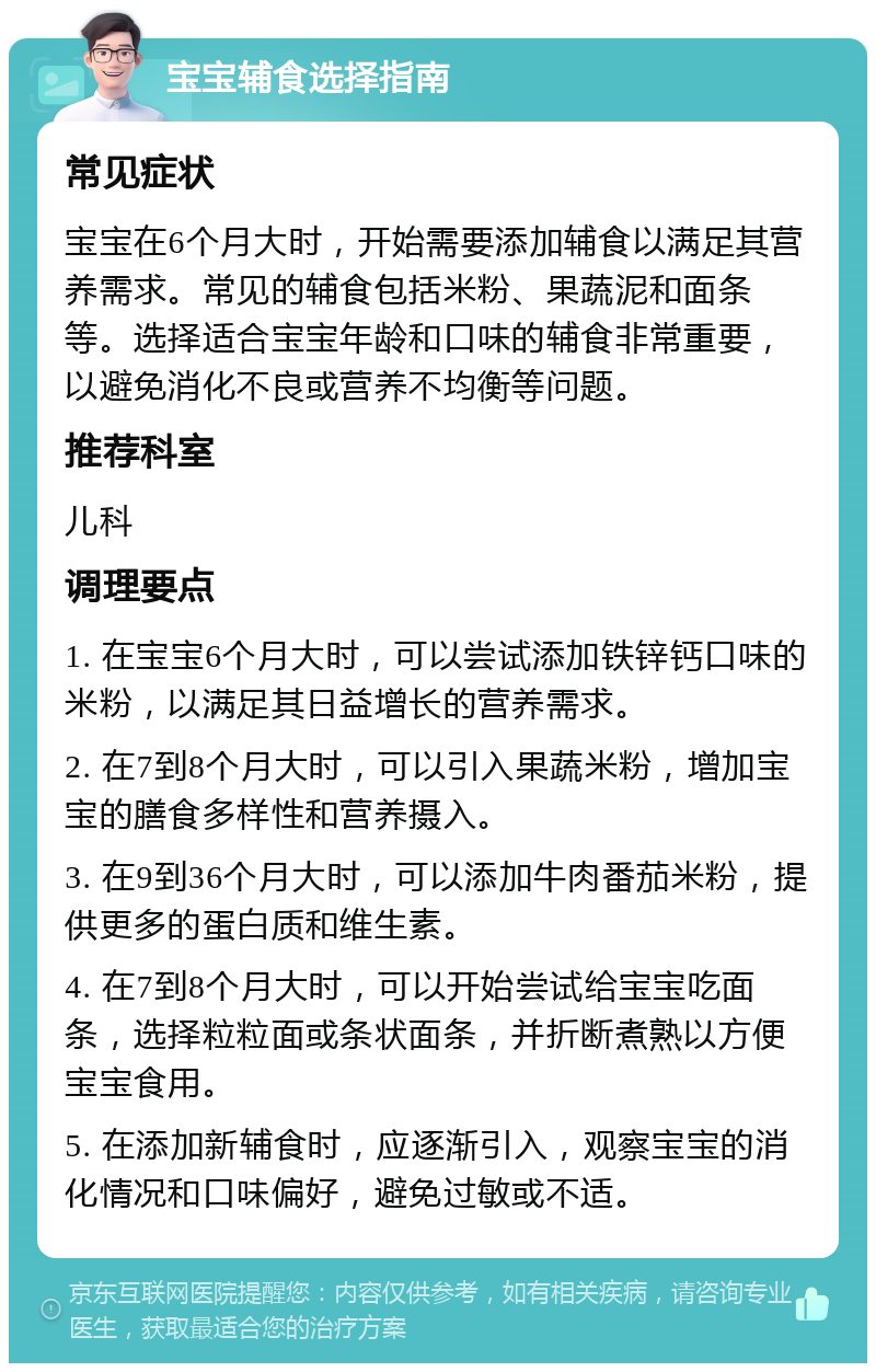 宝宝辅食选择指南 常见症状 宝宝在6个月大时，开始需要添加辅食以满足其营养需求。常见的辅食包括米粉、果蔬泥和面条等。选择适合宝宝年龄和口味的辅食非常重要，以避免消化不良或营养不均衡等问题。 推荐科室 儿科 调理要点 1. 在宝宝6个月大时，可以尝试添加铁锌钙口味的米粉，以满足其日益增长的营养需求。 2. 在7到8个月大时，可以引入果蔬米粉，增加宝宝的膳食多样性和营养摄入。 3. 在9到36个月大时，可以添加牛肉番茄米粉，提供更多的蛋白质和维生素。 4. 在7到8个月大时，可以开始尝试给宝宝吃面条，选择粒粒面或条状面条，并折断煮熟以方便宝宝食用。 5. 在添加新辅食时，应逐渐引入，观察宝宝的消化情况和口味偏好，避免过敏或不适。