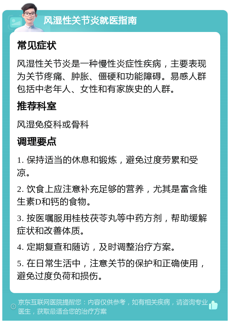 风湿性关节炎就医指南 常见症状 风湿性关节炎是一种慢性炎症性疾病，主要表现为关节疼痛、肿胀、僵硬和功能障碍。易感人群包括中老年人、女性和有家族史的人群。 推荐科室 风湿免疫科或骨科 调理要点 1. 保持适当的休息和锻炼，避免过度劳累和受凉。 2. 饮食上应注意补充足够的营养，尤其是富含维生素D和钙的食物。 3. 按医嘱服用桂枝茯苓丸等中药方剂，帮助缓解症状和改善体质。 4. 定期复查和随访，及时调整治疗方案。 5. 在日常生活中，注意关节的保护和正确使用，避免过度负荷和损伤。