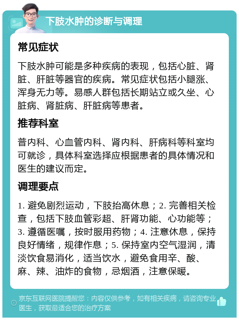 下肢水肿的诊断与调理 常见症状 下肢水肿可能是多种疾病的表现，包括心脏、肾脏、肝脏等器官的疾病。常见症状包括小腿涨、浑身无力等。易感人群包括长期站立或久坐、心脏病、肾脏病、肝脏病等患者。 推荐科室 普内科、心血管内科、肾内科、肝病科等科室均可就诊，具体科室选择应根据患者的具体情况和医生的建议而定。 调理要点 1. 避免剧烈运动，下肢抬高休息；2. 完善相关检查，包括下肢血管彩超、肝肾功能、心功能等；3. 遵循医嘱，按时服用药物；4. 注意休息，保持良好情绪，规律作息；5. 保持室内空气湿润，清淡饮食易消化，适当饮水，避免食用辛、酸、麻、辣、油炸的食物，忌烟酒，注意保暖。