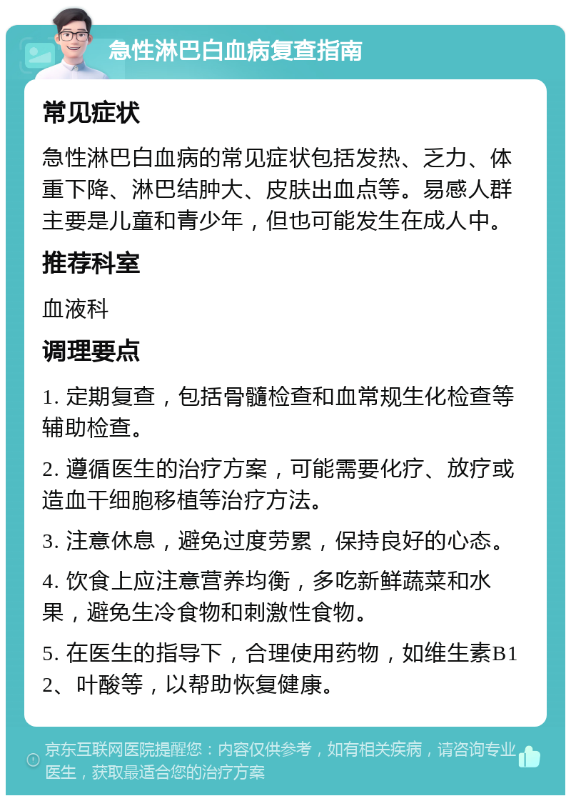 急性淋巴白血病复查指南 常见症状 急性淋巴白血病的常见症状包括发热、乏力、体重下降、淋巴结肿大、皮肤出血点等。易感人群主要是儿童和青少年，但也可能发生在成人中。 推荐科室 血液科 调理要点 1. 定期复查，包括骨髓检查和血常规生化检查等辅助检查。 2. 遵循医生的治疗方案，可能需要化疗、放疗或造血干细胞移植等治疗方法。 3. 注意休息，避免过度劳累，保持良好的心态。 4. 饮食上应注意营养均衡，多吃新鲜蔬菜和水果，避免生冷食物和刺激性食物。 5. 在医生的指导下，合理使用药物，如维生素B12、叶酸等，以帮助恢复健康。