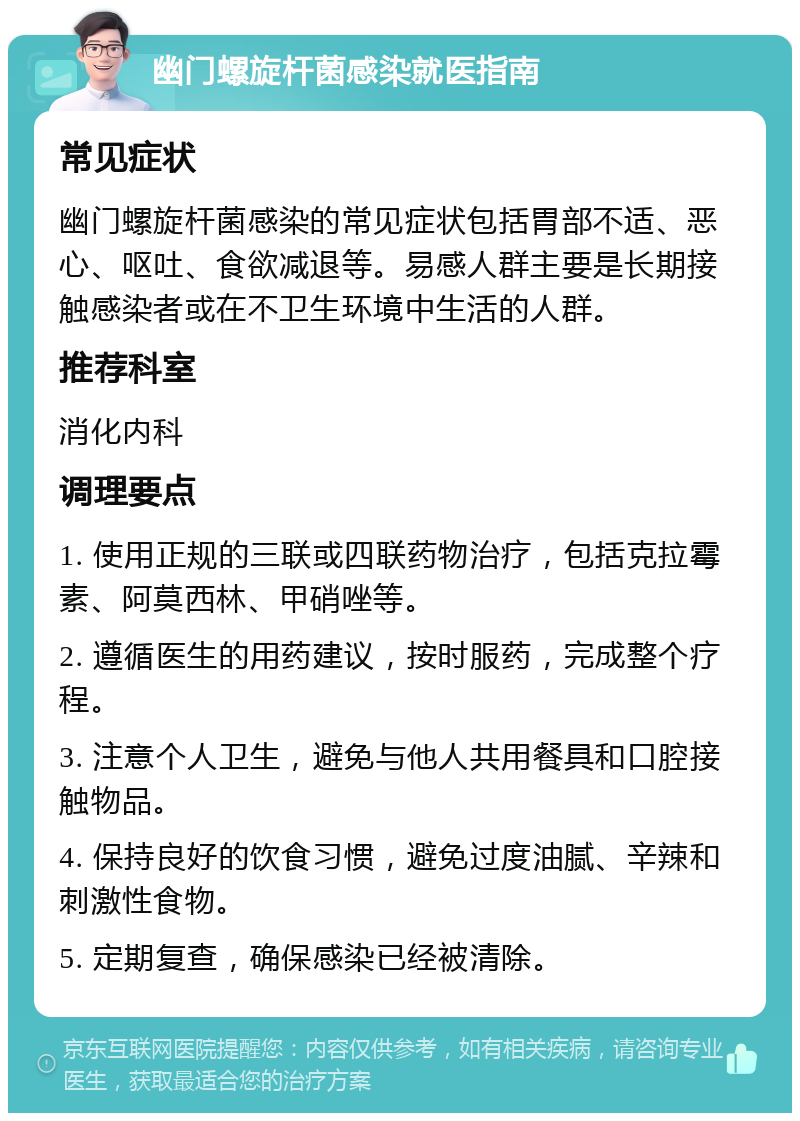 幽门螺旋杆菌感染就医指南 常见症状 幽门螺旋杆菌感染的常见症状包括胃部不适、恶心、呕吐、食欲减退等。易感人群主要是长期接触感染者或在不卫生环境中生活的人群。 推荐科室 消化内科 调理要点 1. 使用正规的三联或四联药物治疗，包括克拉霉素、阿莫西林、甲硝唑等。 2. 遵循医生的用药建议，按时服药，完成整个疗程。 3. 注意个人卫生，避免与他人共用餐具和口腔接触物品。 4. 保持良好的饮食习惯，避免过度油腻、辛辣和刺激性食物。 5. 定期复查，确保感染已经被清除。