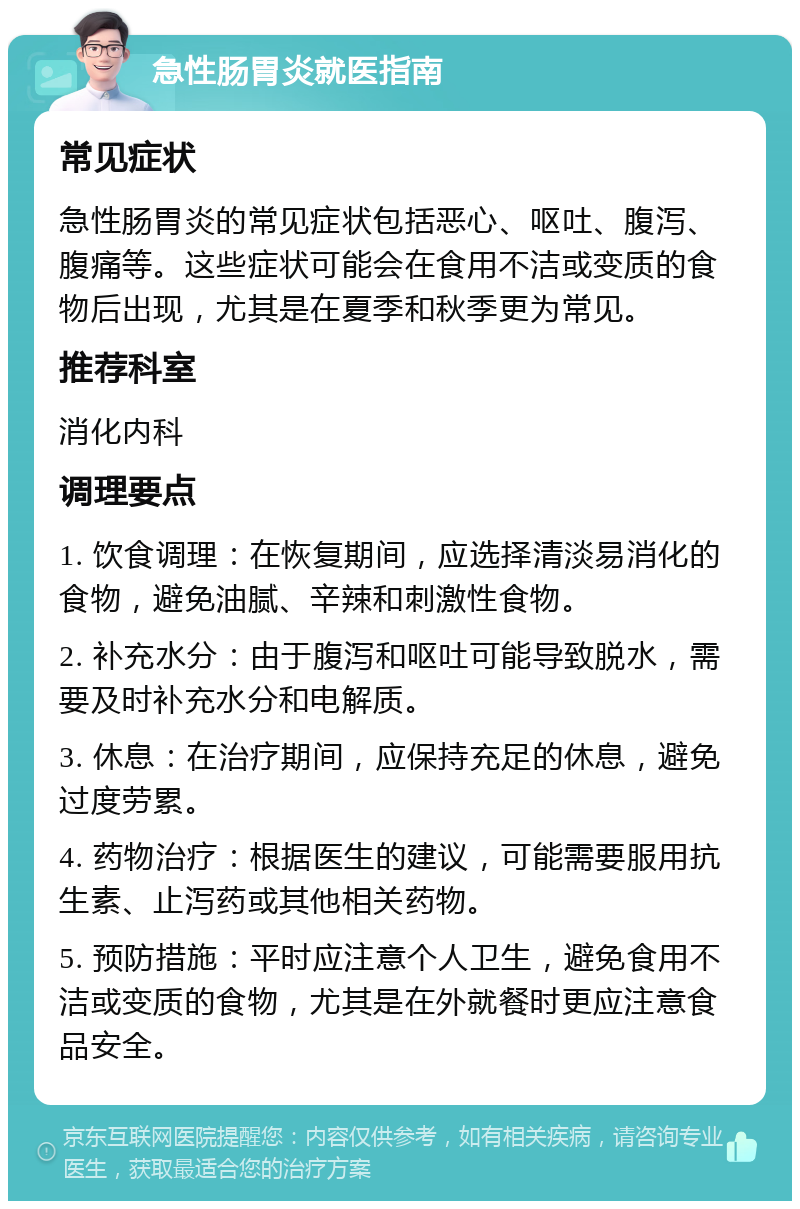 急性肠胃炎就医指南 常见症状 急性肠胃炎的常见症状包括恶心、呕吐、腹泻、腹痛等。这些症状可能会在食用不洁或变质的食物后出现，尤其是在夏季和秋季更为常见。 推荐科室 消化内科 调理要点 1. 饮食调理：在恢复期间，应选择清淡易消化的食物，避免油腻、辛辣和刺激性食物。 2. 补充水分：由于腹泻和呕吐可能导致脱水，需要及时补充水分和电解质。 3. 休息：在治疗期间，应保持充足的休息，避免过度劳累。 4. 药物治疗：根据医生的建议，可能需要服用抗生素、止泻药或其他相关药物。 5. 预防措施：平时应注意个人卫生，避免食用不洁或变质的食物，尤其是在外就餐时更应注意食品安全。