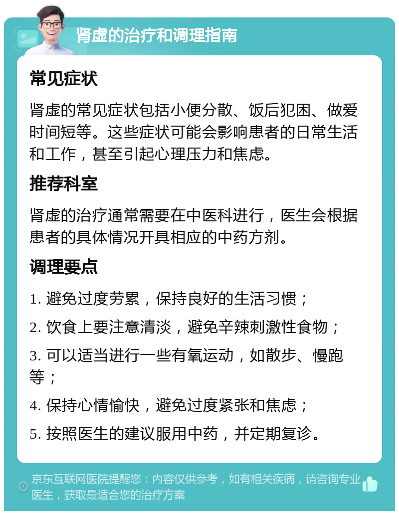 肾虚的治疗和调理指南 常见症状 肾虚的常见症状包括小便分散、饭后犯困、做爱时间短等。这些症状可能会影响患者的日常生活和工作，甚至引起心理压力和焦虑。 推荐科室 肾虚的治疗通常需要在中医科进行，医生会根据患者的具体情况开具相应的中药方剂。 调理要点 1. 避免过度劳累，保持良好的生活习惯； 2. 饮食上要注意清淡，避免辛辣刺激性食物； 3. 可以适当进行一些有氧运动，如散步、慢跑等； 4. 保持心情愉快，避免过度紧张和焦虑； 5. 按照医生的建议服用中药，并定期复诊。