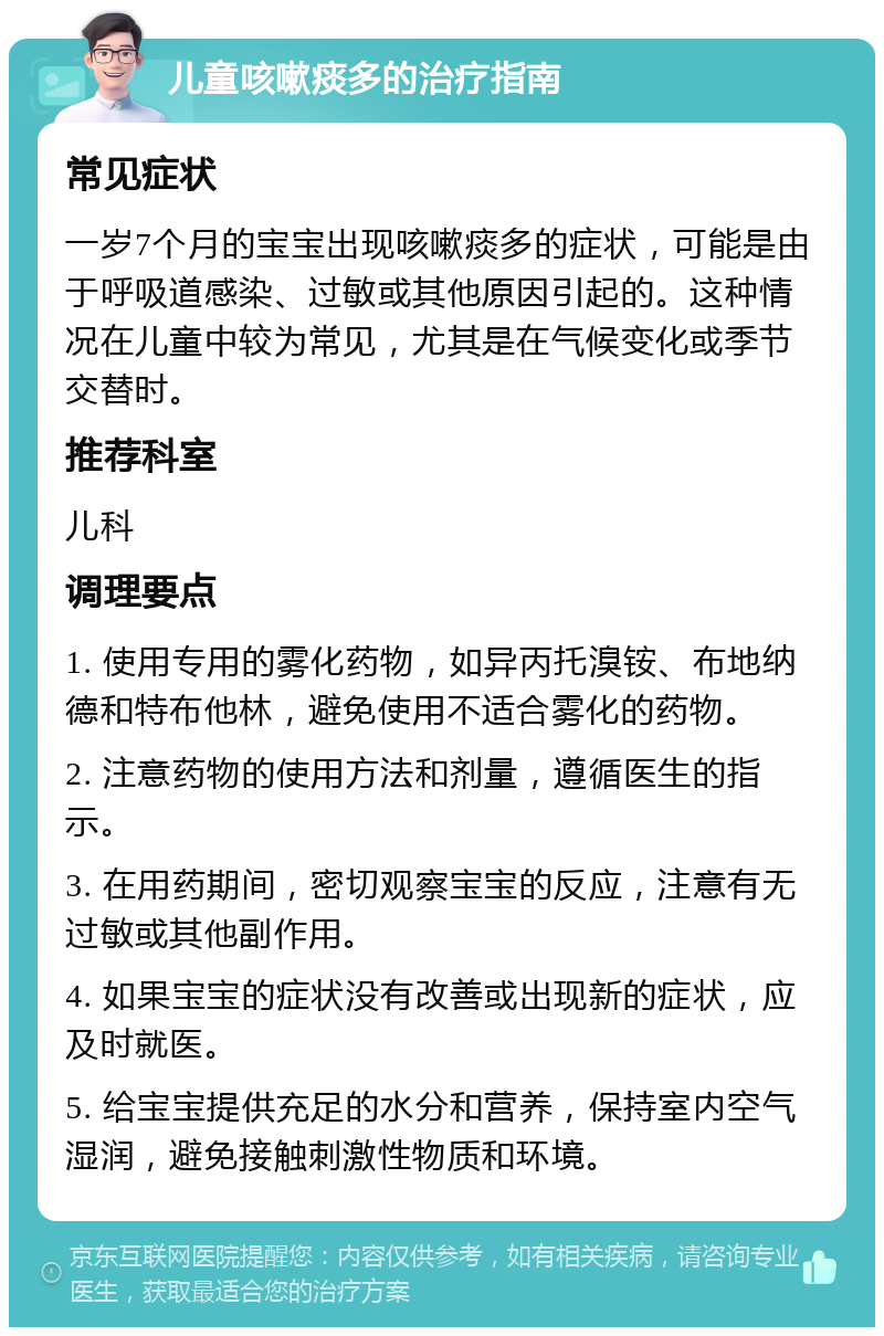 儿童咳嗽痰多的治疗指南 常见症状 一岁7个月的宝宝出现咳嗽痰多的症状，可能是由于呼吸道感染、过敏或其他原因引起的。这种情况在儿童中较为常见，尤其是在气候变化或季节交替时。 推荐科室 儿科 调理要点 1. 使用专用的雾化药物，如异丙托溴铵、布地纳德和特布他林，避免使用不适合雾化的药物。 2. 注意药物的使用方法和剂量，遵循医生的指示。 3. 在用药期间，密切观察宝宝的反应，注意有无过敏或其他副作用。 4. 如果宝宝的症状没有改善或出现新的症状，应及时就医。 5. 给宝宝提供充足的水分和营养，保持室内空气湿润，避免接触刺激性物质和环境。