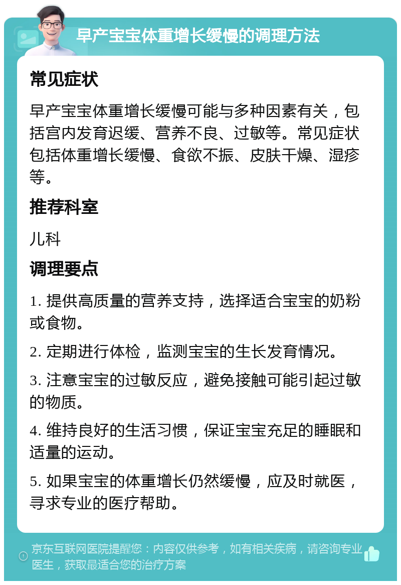 早产宝宝体重增长缓慢的调理方法 常见症状 早产宝宝体重增长缓慢可能与多种因素有关，包括宫内发育迟缓、营养不良、过敏等。常见症状包括体重增长缓慢、食欲不振、皮肤干燥、湿疹等。 推荐科室 儿科 调理要点 1. 提供高质量的营养支持，选择适合宝宝的奶粉或食物。 2. 定期进行体检，监测宝宝的生长发育情况。 3. 注意宝宝的过敏反应，避免接触可能引起过敏的物质。 4. 维持良好的生活习惯，保证宝宝充足的睡眠和适量的运动。 5. 如果宝宝的体重增长仍然缓慢，应及时就医，寻求专业的医疗帮助。