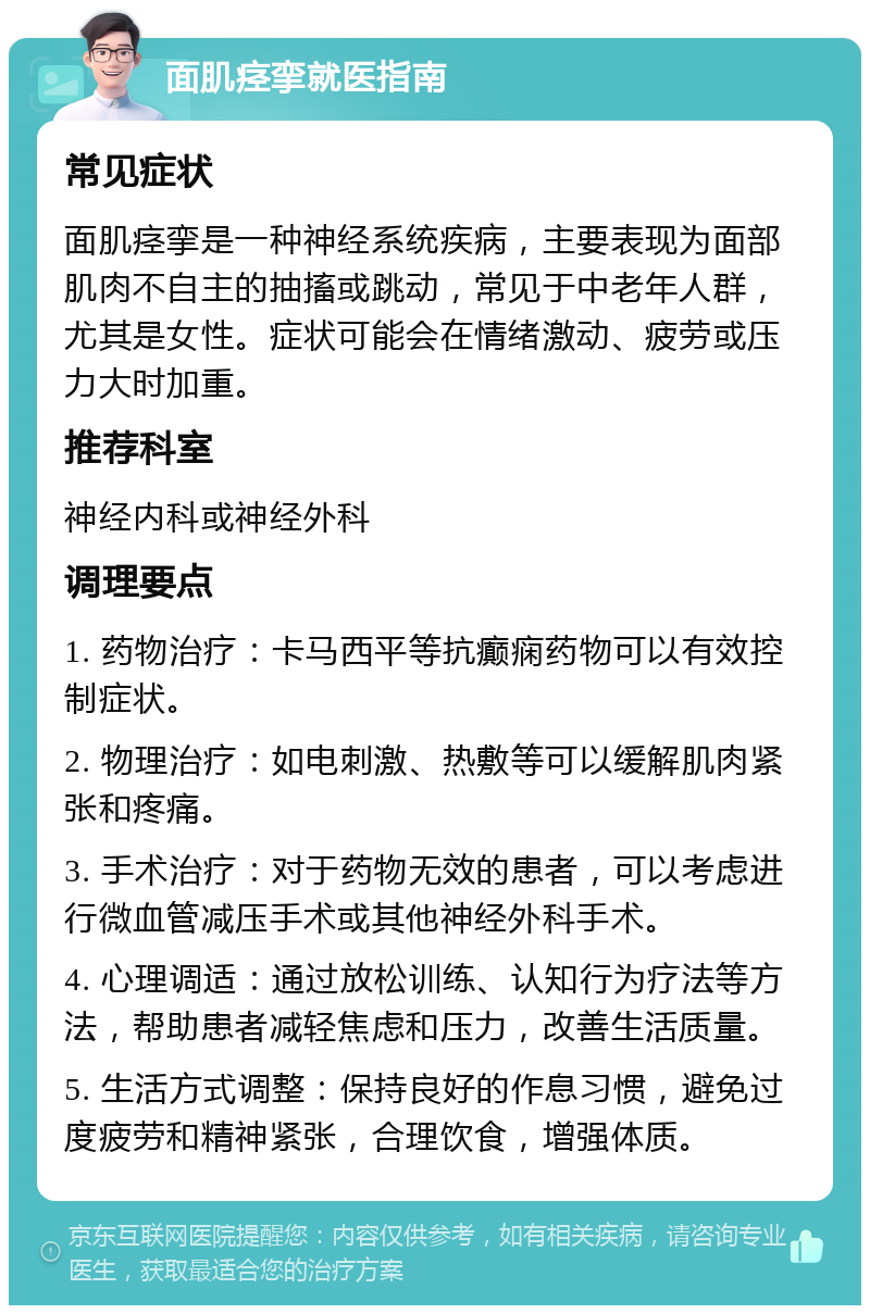 面肌痉挛就医指南 常见症状 面肌痉挛是一种神经系统疾病，主要表现为面部肌肉不自主的抽搐或跳动，常见于中老年人群，尤其是女性。症状可能会在情绪激动、疲劳或压力大时加重。 推荐科室 神经内科或神经外科 调理要点 1. 药物治疗：卡马西平等抗癫痫药物可以有效控制症状。 2. 物理治疗：如电刺激、热敷等可以缓解肌肉紧张和疼痛。 3. 手术治疗：对于药物无效的患者，可以考虑进行微血管减压手术或其他神经外科手术。 4. 心理调适：通过放松训练、认知行为疗法等方法，帮助患者减轻焦虑和压力，改善生活质量。 5. 生活方式调整：保持良好的作息习惯，避免过度疲劳和精神紧张，合理饮食，增强体质。