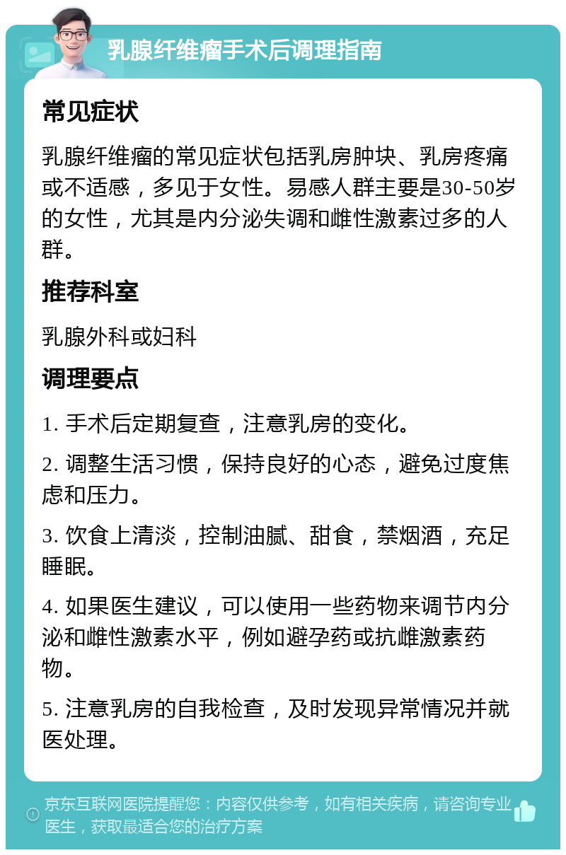 乳腺纤维瘤手术后调理指南 常见症状 乳腺纤维瘤的常见症状包括乳房肿块、乳房疼痛或不适感，多见于女性。易感人群主要是30-50岁的女性，尤其是内分泌失调和雌性激素过多的人群。 推荐科室 乳腺外科或妇科 调理要点 1. 手术后定期复查，注意乳房的变化。 2. 调整生活习惯，保持良好的心态，避免过度焦虑和压力。 3. 饮食上清淡，控制油腻、甜食，禁烟酒，充足睡眠。 4. 如果医生建议，可以使用一些药物来调节内分泌和雌性激素水平，例如避孕药或抗雌激素药物。 5. 注意乳房的自我检查，及时发现异常情况并就医处理。