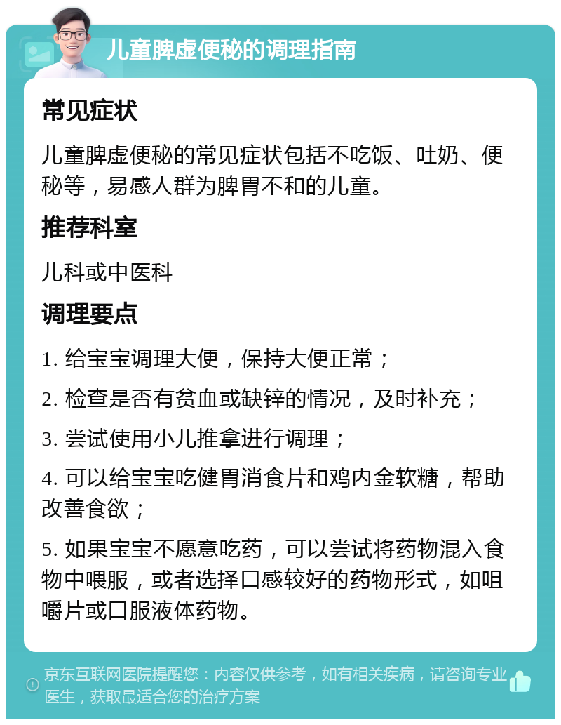 儿童脾虚便秘的调理指南 常见症状 儿童脾虚便秘的常见症状包括不吃饭、吐奶、便秘等，易感人群为脾胃不和的儿童。 推荐科室 儿科或中医科 调理要点 1. 给宝宝调理大便，保持大便正常； 2. 检查是否有贫血或缺锌的情况，及时补充； 3. 尝试使用小儿推拿进行调理； 4. 可以给宝宝吃健胃消食片和鸡内金软糖，帮助改善食欲； 5. 如果宝宝不愿意吃药，可以尝试将药物混入食物中喂服，或者选择口感较好的药物形式，如咀嚼片或口服液体药物。