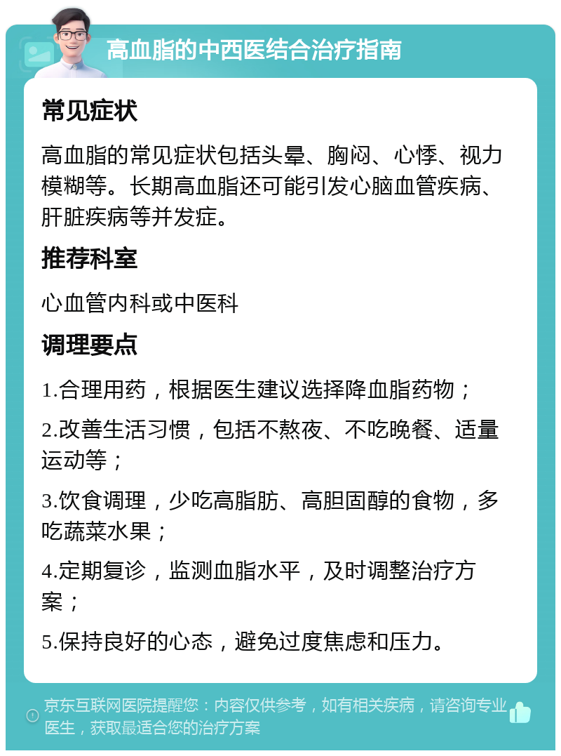 高血脂的中西医结合治疗指南 常见症状 高血脂的常见症状包括头晕、胸闷、心悸、视力模糊等。长期高血脂还可能引发心脑血管疾病、肝脏疾病等并发症。 推荐科室 心血管内科或中医科 调理要点 1.合理用药，根据医生建议选择降血脂药物； 2.改善生活习惯，包括不熬夜、不吃晚餐、适量运动等； 3.饮食调理，少吃高脂肪、高胆固醇的食物，多吃蔬菜水果； 4.定期复诊，监测血脂水平，及时调整治疗方案； 5.保持良好的心态，避免过度焦虑和压力。