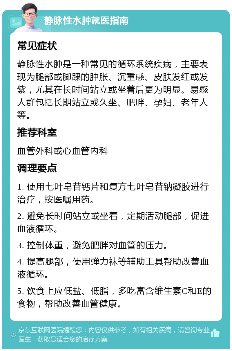 静脉性水肿就医指南 常见症状 静脉性水肿是一种常见的循环系统疾病，主要表现为腿部或脚踝的肿胀、沉重感、皮肤发红或发紫，尤其在长时间站立或坐着后更为明显。易感人群包括长期站立或久坐、肥胖、孕妇、老年人等。 推荐科室 血管外科或心血管内科 调理要点 1. 使用七叶皂苷钙片和复方七叶皂苷钠凝胶进行治疗，按医嘱用药。 2. 避免长时间站立或坐着，定期活动腿部，促进血液循环。 3. 控制体重，避免肥胖对血管的压力。 4. 提高腿部，使用弹力袜等辅助工具帮助改善血液循环。 5. 饮食上应低盐、低脂，多吃富含维生素C和E的食物，帮助改善血管健康。