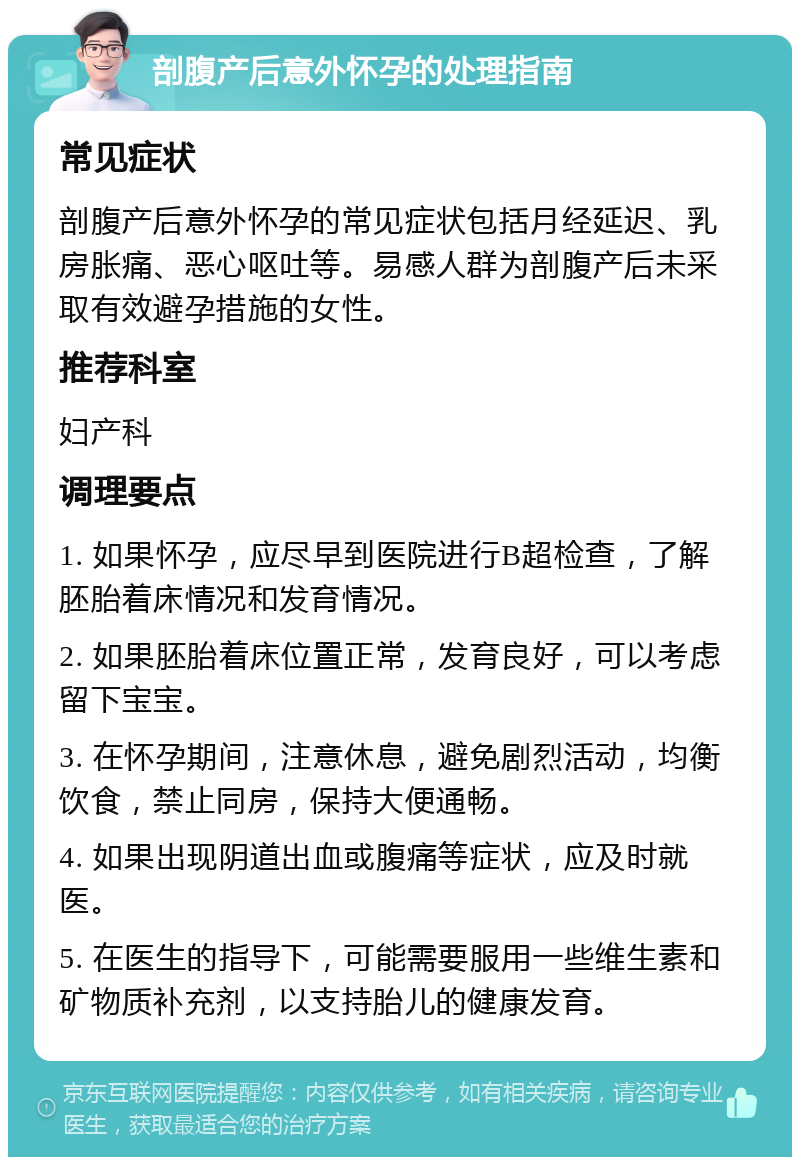 剖腹产后意外怀孕的处理指南 常见症状 剖腹产后意外怀孕的常见症状包括月经延迟、乳房胀痛、恶心呕吐等。易感人群为剖腹产后未采取有效避孕措施的女性。 推荐科室 妇产科 调理要点 1. 如果怀孕，应尽早到医院进行B超检查，了解胚胎着床情况和发育情况。 2. 如果胚胎着床位置正常，发育良好，可以考虑留下宝宝。 3. 在怀孕期间，注意休息，避免剧烈活动，均衡饮食，禁止同房，保持大便通畅。 4. 如果出现阴道出血或腹痛等症状，应及时就医。 5. 在医生的指导下，可能需要服用一些维生素和矿物质补充剂，以支持胎儿的健康发育。