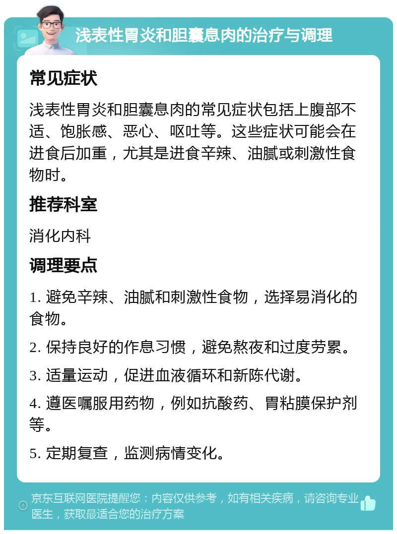 浅表性胃炎和胆囊息肉的治疗与调理 常见症状 浅表性胃炎和胆囊息肉的常见症状包括上腹部不适、饱胀感、恶心、呕吐等。这些症状可能会在进食后加重，尤其是进食辛辣、油腻或刺激性食物时。 推荐科室 消化内科 调理要点 1. 避免辛辣、油腻和刺激性食物，选择易消化的食物。 2. 保持良好的作息习惯，避免熬夜和过度劳累。 3. 适量运动，促进血液循环和新陈代谢。 4. 遵医嘱服用药物，例如抗酸药、胃粘膜保护剂等。 5. 定期复查，监测病情变化。