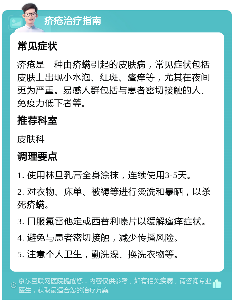 疥疮治疗指南 常见症状 疥疮是一种由疥螨引起的皮肤病，常见症状包括皮肤上出现小水泡、红斑、瘙痒等，尤其在夜间更为严重。易感人群包括与患者密切接触的人、免疫力低下者等。 推荐科室 皮肤科 调理要点 1. 使用林旦乳膏全身涂抹，连续使用3-5天。 2. 对衣物、床单、被褥等进行烫洗和暴晒，以杀死疥螨。 3. 口服氯雷他定或西替利嗪片以缓解瘙痒症状。 4. 避免与患者密切接触，减少传播风险。 5. 注意个人卫生，勤洗澡、换洗衣物等。