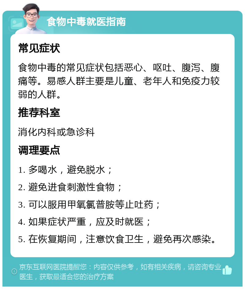 食物中毒就医指南 常见症状 食物中毒的常见症状包括恶心、呕吐、腹泻、腹痛等。易感人群主要是儿童、老年人和免疫力较弱的人群。 推荐科室 消化内科或急诊科 调理要点 1. 多喝水，避免脱水； 2. 避免进食刺激性食物； 3. 可以服用甲氧氯普胺等止吐药； 4. 如果症状严重，应及时就医； 5. 在恢复期间，注意饮食卫生，避免再次感染。