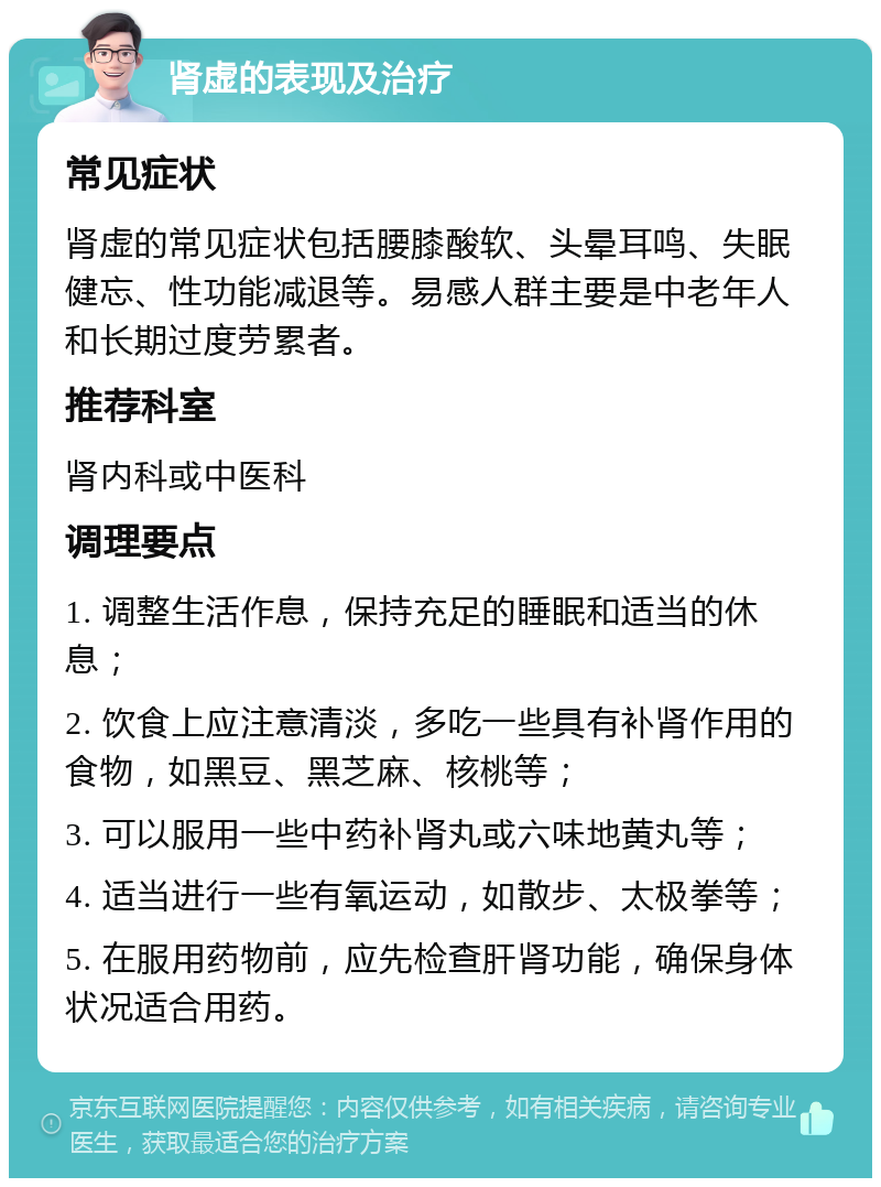 肾虚的表现及治疗 常见症状 肾虚的常见症状包括腰膝酸软、头晕耳鸣、失眠健忘、性功能减退等。易感人群主要是中老年人和长期过度劳累者。 推荐科室 肾内科或中医科 调理要点 1. 调整生活作息，保持充足的睡眠和适当的休息； 2. 饮食上应注意清淡，多吃一些具有补肾作用的食物，如黑豆、黑芝麻、核桃等； 3. 可以服用一些中药补肾丸或六味地黄丸等； 4. 适当进行一些有氧运动，如散步、太极拳等； 5. 在服用药物前，应先检查肝肾功能，确保身体状况适合用药。