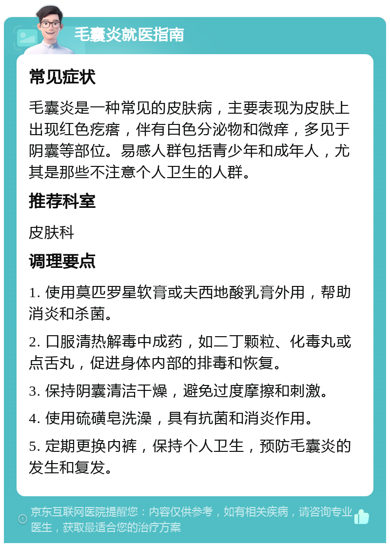 毛囊炎就医指南 常见症状 毛囊炎是一种常见的皮肤病，主要表现为皮肤上出现红色疙瘩，伴有白色分泌物和微痒，多见于阴囊等部位。易感人群包括青少年和成年人，尤其是那些不注意个人卫生的人群。 推荐科室 皮肤科 调理要点 1. 使用莫匹罗星软膏或夫西地酸乳膏外用，帮助消炎和杀菌。 2. 口服清热解毒中成药，如二丁颗粒、化毒丸或点舌丸，促进身体内部的排毒和恢复。 3. 保持阴囊清洁干燥，避免过度摩擦和刺激。 4. 使用硫磺皂洗澡，具有抗菌和消炎作用。 5. 定期更换内裤，保持个人卫生，预防毛囊炎的发生和复发。