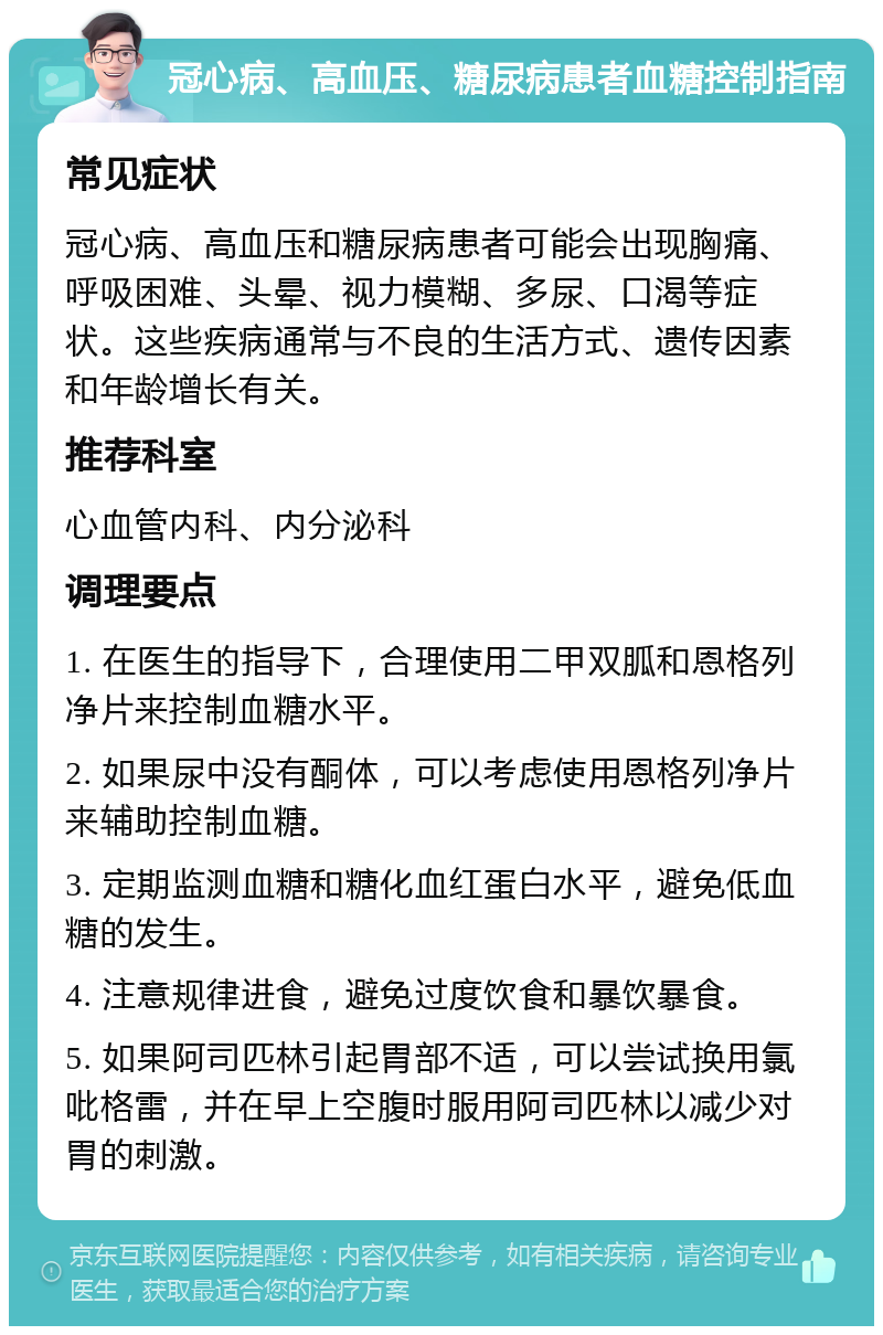 冠心病、高血压、糖尿病患者血糖控制指南 常见症状 冠心病、高血压和糖尿病患者可能会出现胸痛、呼吸困难、头晕、视力模糊、多尿、口渴等症状。这些疾病通常与不良的生活方式、遗传因素和年龄增长有关。 推荐科室 心血管内科、内分泌科 调理要点 1. 在医生的指导下，合理使用二甲双胍和恩格列净片来控制血糖水平。 2. 如果尿中没有酮体，可以考虑使用恩格列净片来辅助控制血糖。 3. 定期监测血糖和糖化血红蛋白水平，避免低血糖的发生。 4. 注意规律进食，避免过度饮食和暴饮暴食。 5. 如果阿司匹林引起胃部不适，可以尝试换用氯吡格雷，并在早上空腹时服用阿司匹林以减少对胃的刺激。