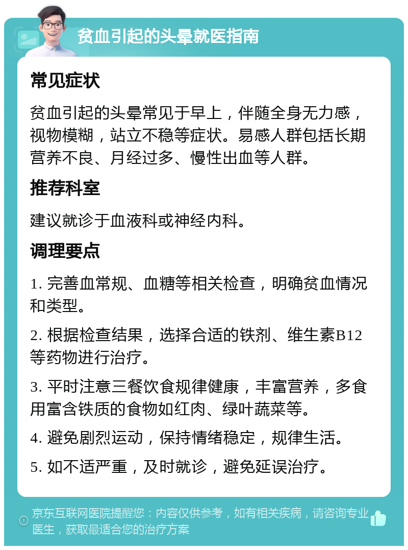 贫血引起的头晕就医指南 常见症状 贫血引起的头晕常见于早上，伴随全身无力感，视物模糊，站立不稳等症状。易感人群包括长期营养不良、月经过多、慢性出血等人群。 推荐科室 建议就诊于血液科或神经内科。 调理要点 1. 完善血常规、血糖等相关检查，明确贫血情况和类型。 2. 根据检查结果，选择合适的铁剂、维生素B12等药物进行治疗。 3. 平时注意三餐饮食规律健康，丰富营养，多食用富含铁质的食物如红肉、绿叶蔬菜等。 4. 避免剧烈运动，保持情绪稳定，规律生活。 5. 如不适严重，及时就诊，避免延误治疗。