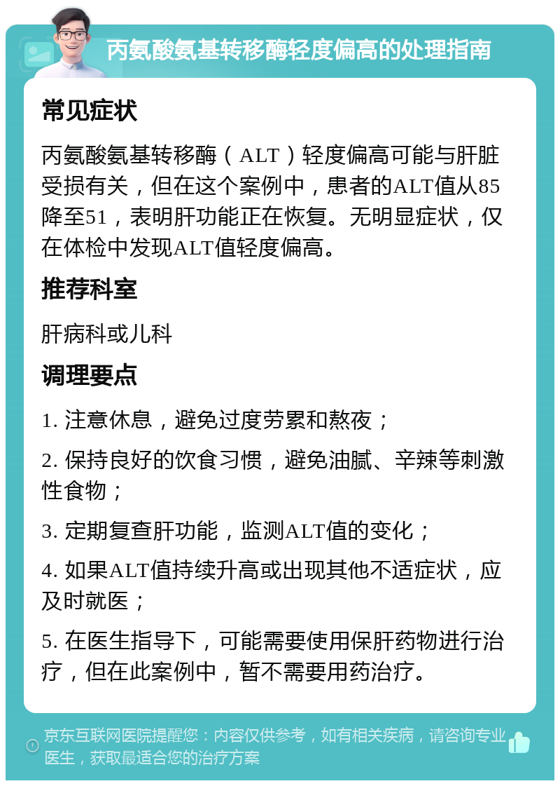 丙氨酸氨基转移酶轻度偏高的处理指南 常见症状 丙氨酸氨基转移酶（ALT）轻度偏高可能与肝脏受损有关，但在这个案例中，患者的ALT值从85降至51，表明肝功能正在恢复。无明显症状，仅在体检中发现ALT值轻度偏高。 推荐科室 肝病科或儿科 调理要点 1. 注意休息，避免过度劳累和熬夜； 2. 保持良好的饮食习惯，避免油腻、辛辣等刺激性食物； 3. 定期复查肝功能，监测ALT值的变化； 4. 如果ALT值持续升高或出现其他不适症状，应及时就医； 5. 在医生指导下，可能需要使用保肝药物进行治疗，但在此案例中，暂不需要用药治疗。