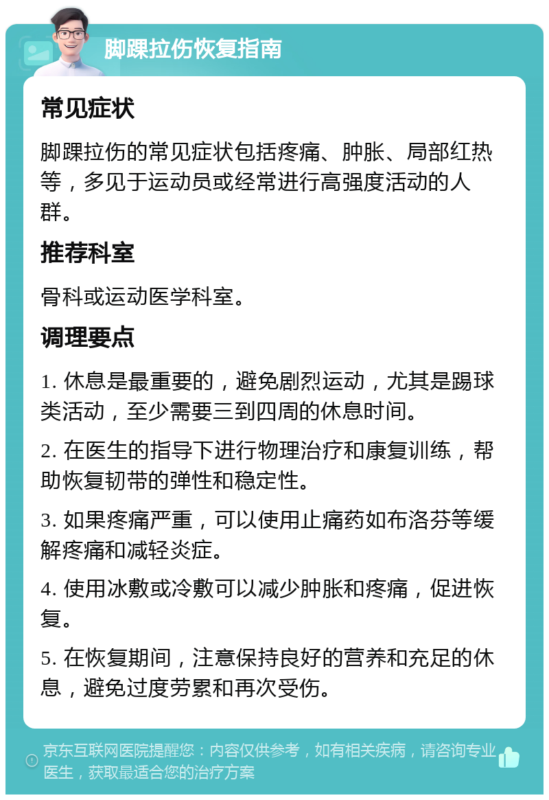 脚踝拉伤恢复指南 常见症状 脚踝拉伤的常见症状包括疼痛、肿胀、局部红热等，多见于运动员或经常进行高强度活动的人群。 推荐科室 骨科或运动医学科室。 调理要点 1. 休息是最重要的，避免剧烈运动，尤其是踢球类活动，至少需要三到四周的休息时间。 2. 在医生的指导下进行物理治疗和康复训练，帮助恢复韧带的弹性和稳定性。 3. 如果疼痛严重，可以使用止痛药如布洛芬等缓解疼痛和减轻炎症。 4. 使用冰敷或冷敷可以减少肿胀和疼痛，促进恢复。 5. 在恢复期间，注意保持良好的营养和充足的休息，避免过度劳累和再次受伤。