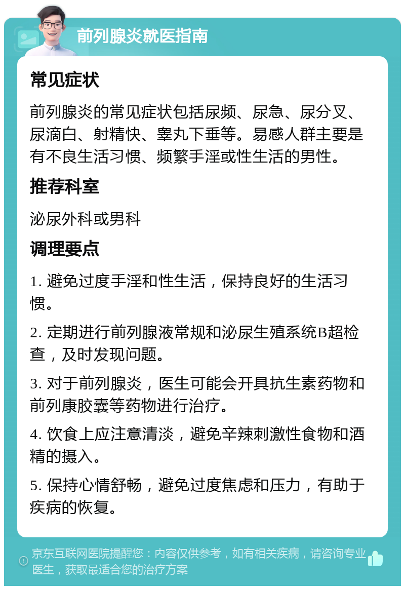 前列腺炎就医指南 常见症状 前列腺炎的常见症状包括尿频、尿急、尿分叉、尿滴白、射精快、睾丸下垂等。易感人群主要是有不良生活习惯、频繁手淫或性生活的男性。 推荐科室 泌尿外科或男科 调理要点 1. 避免过度手淫和性生活，保持良好的生活习惯。 2. 定期进行前列腺液常规和泌尿生殖系统B超检查，及时发现问题。 3. 对于前列腺炎，医生可能会开具抗生素药物和前列康胶囊等药物进行治疗。 4. 饮食上应注意清淡，避免辛辣刺激性食物和酒精的摄入。 5. 保持心情舒畅，避免过度焦虑和压力，有助于疾病的恢复。