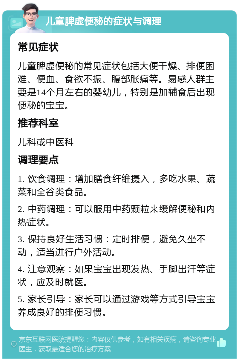 儿童脾虚便秘的症状与调理 常见症状 儿童脾虚便秘的常见症状包括大便干燥、排便困难、便血、食欲不振、腹部胀痛等。易感人群主要是14个月左右的婴幼儿，特别是加辅食后出现便秘的宝宝。 推荐科室 儿科或中医科 调理要点 1. 饮食调理：增加膳食纤维摄入，多吃水果、蔬菜和全谷类食品。 2. 中药调理：可以服用中药颗粒来缓解便秘和内热症状。 3. 保持良好生活习惯：定时排便，避免久坐不动，适当进行户外活动。 4. 注意观察：如果宝宝出现发热、手脚出汗等症状，应及时就医。 5. 家长引导：家长可以通过游戏等方式引导宝宝养成良好的排便习惯。