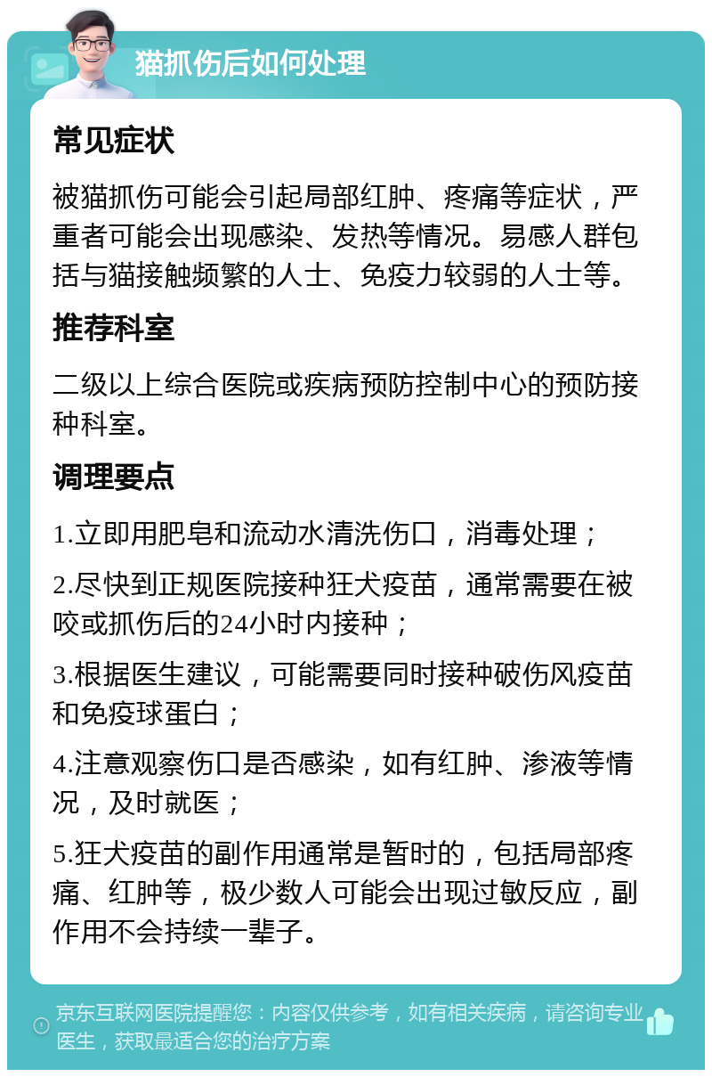 猫抓伤后如何处理 常见症状 被猫抓伤可能会引起局部红肿、疼痛等症状，严重者可能会出现感染、发热等情况。易感人群包括与猫接触频繁的人士、免疫力较弱的人士等。 推荐科室 二级以上综合医院或疾病预防控制中心的预防接种科室。 调理要点 1.立即用肥皂和流动水清洗伤口，消毒处理； 2.尽快到正规医院接种狂犬疫苗，通常需要在被咬或抓伤后的24小时内接种； 3.根据医生建议，可能需要同时接种破伤风疫苗和免疫球蛋白； 4.注意观察伤口是否感染，如有红肿、渗液等情况，及时就医； 5.狂犬疫苗的副作用通常是暂时的，包括局部疼痛、红肿等，极少数人可能会出现过敏反应，副作用不会持续一辈子。