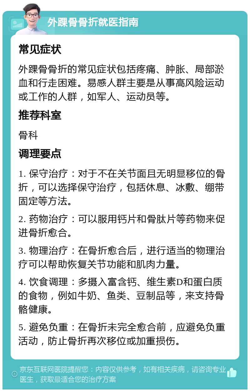 外踝骨骨折就医指南 常见症状 外踝骨骨折的常见症状包括疼痛、肿胀、局部淤血和行走困难。易感人群主要是从事高风险运动或工作的人群，如军人、运动员等。 推荐科室 骨科 调理要点 1. 保守治疗：对于不在关节面且无明显移位的骨折，可以选择保守治疗，包括休息、冰敷、绷带固定等方法。 2. 药物治疗：可以服用钙片和骨肽片等药物来促进骨折愈合。 3. 物理治疗：在骨折愈合后，进行适当的物理治疗可以帮助恢复关节功能和肌肉力量。 4. 饮食调理：多摄入富含钙、维生素D和蛋白质的食物，例如牛奶、鱼类、豆制品等，来支持骨骼健康。 5. 避免负重：在骨折未完全愈合前，应避免负重活动，防止骨折再次移位或加重损伤。