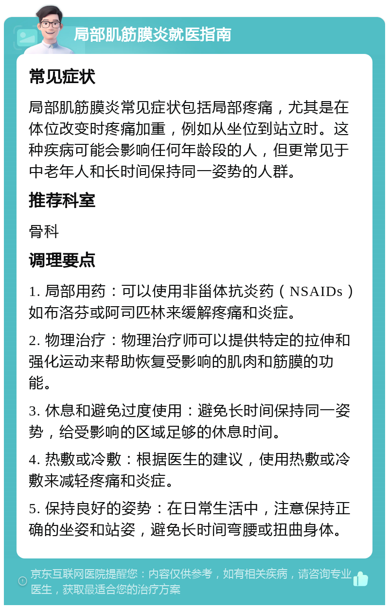 局部肌筋膜炎就医指南 常见症状 局部肌筋膜炎常见症状包括局部疼痛，尤其是在体位改变时疼痛加重，例如从坐位到站立时。这种疾病可能会影响任何年龄段的人，但更常见于中老年人和长时间保持同一姿势的人群。 推荐科室 骨科 调理要点 1. 局部用药：可以使用非甾体抗炎药（NSAIDs）如布洛芬或阿司匹林来缓解疼痛和炎症。 2. 物理治疗：物理治疗师可以提供特定的拉伸和强化运动来帮助恢复受影响的肌肉和筋膜的功能。 3. 休息和避免过度使用：避免长时间保持同一姿势，给受影响的区域足够的休息时间。 4. 热敷或冷敷：根据医生的建议，使用热敷或冷敷来减轻疼痛和炎症。 5. 保持良好的姿势：在日常生活中，注意保持正确的坐姿和站姿，避免长时间弯腰或扭曲身体。