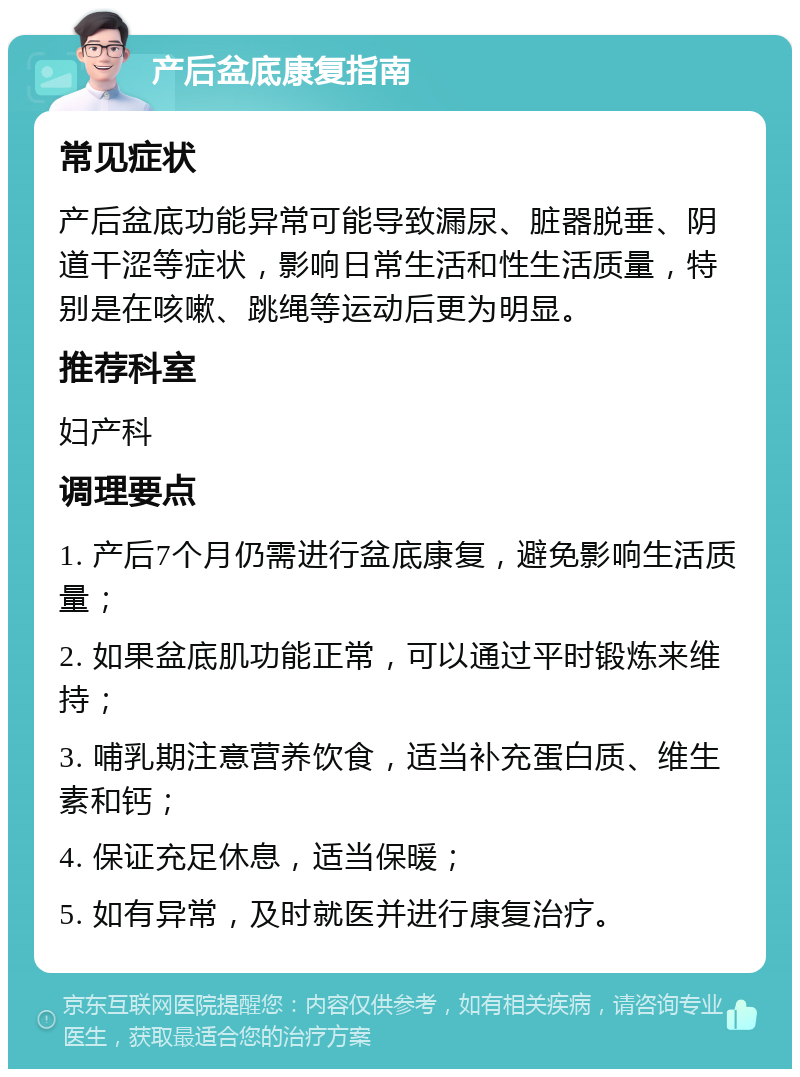 产后盆底康复指南 常见症状 产后盆底功能异常可能导致漏尿、脏器脱垂、阴道干涩等症状，影响日常生活和性生活质量，特别是在咳嗽、跳绳等运动后更为明显。 推荐科室 妇产科 调理要点 1. 产后7个月仍需进行盆底康复，避免影响生活质量； 2. 如果盆底肌功能正常，可以通过平时锻炼来维持； 3. 哺乳期注意营养饮食，适当补充蛋白质、维生素和钙； 4. 保证充足休息，适当保暖； 5. 如有异常，及时就医并进行康复治疗。