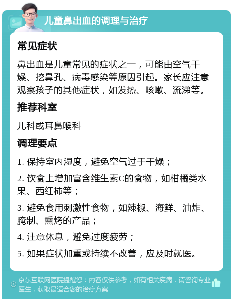 儿童鼻出血的调理与治疗 常见症状 鼻出血是儿童常见的症状之一，可能由空气干燥、挖鼻孔、病毒感染等原因引起。家长应注意观察孩子的其他症状，如发热、咳嗽、流涕等。 推荐科室 儿科或耳鼻喉科 调理要点 1. 保持室内湿度，避免空气过于干燥； 2. 饮食上增加富含维生素C的食物，如柑橘类水果、西红柿等； 3. 避免食用刺激性食物，如辣椒、海鲜、油炸、腌制、熏烤的产品； 4. 注意休息，避免过度疲劳； 5. 如果症状加重或持续不改善，应及时就医。