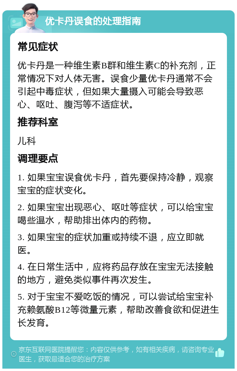 优卡丹误食的处理指南 常见症状 优卡丹是一种维生素B群和维生素C的补充剂，正常情况下对人体无害。误食少量优卡丹通常不会引起中毒症状，但如果大量摄入可能会导致恶心、呕吐、腹泻等不适症状。 推荐科室 儿科 调理要点 1. 如果宝宝误食优卡丹，首先要保持冷静，观察宝宝的症状变化。 2. 如果宝宝出现恶心、呕吐等症状，可以给宝宝喝些温水，帮助排出体内的药物。 3. 如果宝宝的症状加重或持续不退，应立即就医。 4. 在日常生活中，应将药品存放在宝宝无法接触的地方，避免类似事件再次发生。 5. 对于宝宝不爱吃饭的情况，可以尝试给宝宝补充赖氨酸B12等微量元素，帮助改善食欲和促进生长发育。