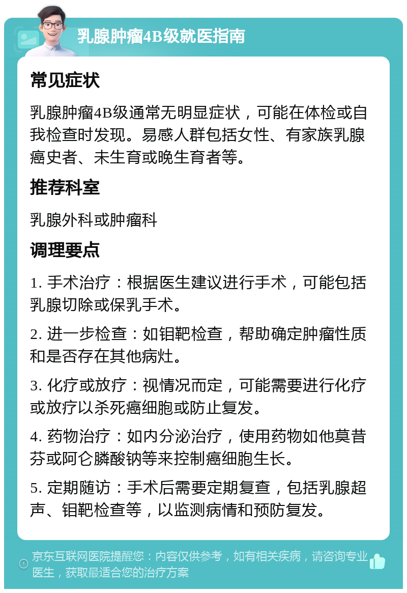 乳腺肿瘤4B级就医指南 常见症状 乳腺肿瘤4B级通常无明显症状，可能在体检或自我检查时发现。易感人群包括女性、有家族乳腺癌史者、未生育或晚生育者等。 推荐科室 乳腺外科或肿瘤科 调理要点 1. 手术治疗：根据医生建议进行手术，可能包括乳腺切除或保乳手术。 2. 进一步检查：如钼靶检查，帮助确定肿瘤性质和是否存在其他病灶。 3. 化疗或放疗：视情况而定，可能需要进行化疗或放疗以杀死癌细胞或防止复发。 4. 药物治疗：如内分泌治疗，使用药物如他莫昔芬或阿仑膦酸钠等来控制癌细胞生长。 5. 定期随访：手术后需要定期复查，包括乳腺超声、钼靶检查等，以监测病情和预防复发。