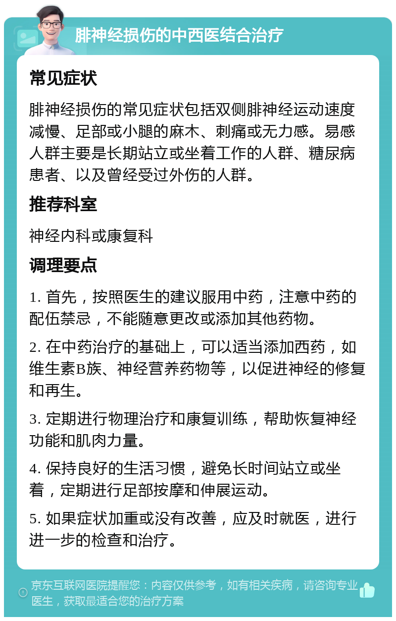 腓神经损伤的中西医结合治疗 常见症状 腓神经损伤的常见症状包括双侧腓神经运动速度减慢、足部或小腿的麻木、刺痛或无力感。易感人群主要是长期站立或坐着工作的人群、糖尿病患者、以及曾经受过外伤的人群。 推荐科室 神经内科或康复科 调理要点 1. 首先，按照医生的建议服用中药，注意中药的配伍禁忌，不能随意更改或添加其他药物。 2. 在中药治疗的基础上，可以适当添加西药，如维生素B族、神经营养药物等，以促进神经的修复和再生。 3. 定期进行物理治疗和康复训练，帮助恢复神经功能和肌肉力量。 4. 保持良好的生活习惯，避免长时间站立或坐着，定期进行足部按摩和伸展运动。 5. 如果症状加重或没有改善，应及时就医，进行进一步的检查和治疗。