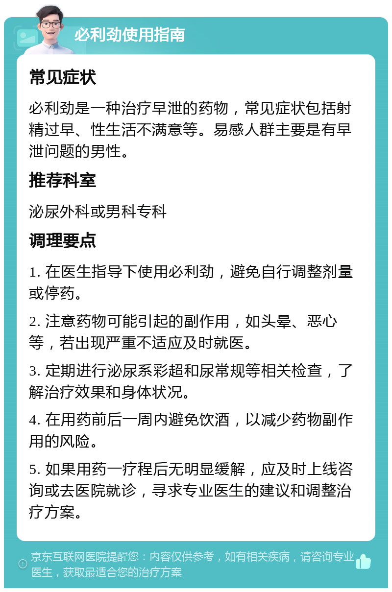 必利劲使用指南 常见症状 必利劲是一种治疗早泄的药物，常见症状包括射精过早、性生活不满意等。易感人群主要是有早泄问题的男性。 推荐科室 泌尿外科或男科专科 调理要点 1. 在医生指导下使用必利劲，避免自行调整剂量或停药。 2. 注意药物可能引起的副作用，如头晕、恶心等，若出现严重不适应及时就医。 3. 定期进行泌尿系彩超和尿常规等相关检查，了解治疗效果和身体状况。 4. 在用药前后一周内避免饮酒，以减少药物副作用的风险。 5. 如果用药一疗程后无明显缓解，应及时上线咨询或去医院就诊，寻求专业医生的建议和调整治疗方案。