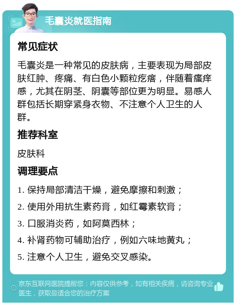 毛囊炎就医指南 常见症状 毛囊炎是一种常见的皮肤病，主要表现为局部皮肤红肿、疼痛、有白色小颗粒疙瘩，伴随着瘙痒感，尤其在阴茎、阴囊等部位更为明显。易感人群包括长期穿紧身衣物、不注意个人卫生的人群。 推荐科室 皮肤科 调理要点 1. 保持局部清洁干燥，避免摩擦和刺激； 2. 使用外用抗生素药膏，如红霉素软膏； 3. 口服消炎药，如阿莫西林； 4. 补肾药物可辅助治疗，例如六味地黄丸； 5. 注意个人卫生，避免交叉感染。