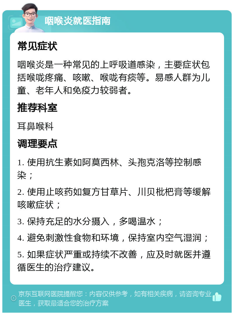 咽喉炎就医指南 常见症状 咽喉炎是一种常见的上呼吸道感染，主要症状包括喉咙疼痛、咳嗽、喉咙有痰等。易感人群为儿童、老年人和免疫力较弱者。 推荐科室 耳鼻喉科 调理要点 1. 使用抗生素如阿莫西林、头孢克洛等控制感染； 2. 使用止咳药如复方甘草片、川贝枇杷膏等缓解咳嗽症状； 3. 保持充足的水分摄入，多喝温水； 4. 避免刺激性食物和环境，保持室内空气湿润； 5. 如果症状严重或持续不改善，应及时就医并遵循医生的治疗建议。