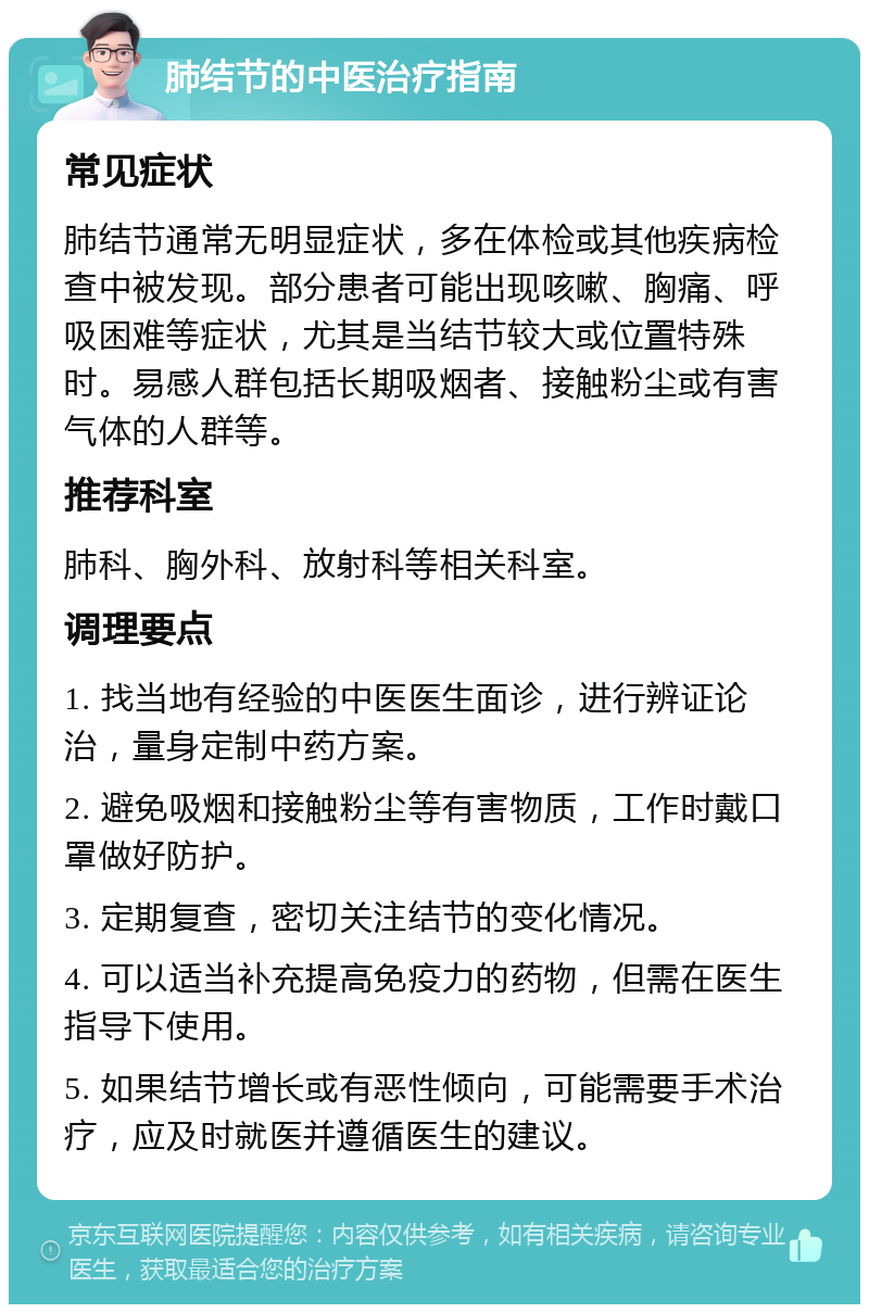 肺结节的中医治疗指南 常见症状 肺结节通常无明显症状，多在体检或其他疾病检查中被发现。部分患者可能出现咳嗽、胸痛、呼吸困难等症状，尤其是当结节较大或位置特殊时。易感人群包括长期吸烟者、接触粉尘或有害气体的人群等。 推荐科室 肺科、胸外科、放射科等相关科室。 调理要点 1. 找当地有经验的中医医生面诊，进行辨证论治，量身定制中药方案。 2. 避免吸烟和接触粉尘等有害物质，工作时戴口罩做好防护。 3. 定期复查，密切关注结节的变化情况。 4. 可以适当补充提高免疫力的药物，但需在医生指导下使用。 5. 如果结节增长或有恶性倾向，可能需要手术治疗，应及时就医并遵循医生的建议。