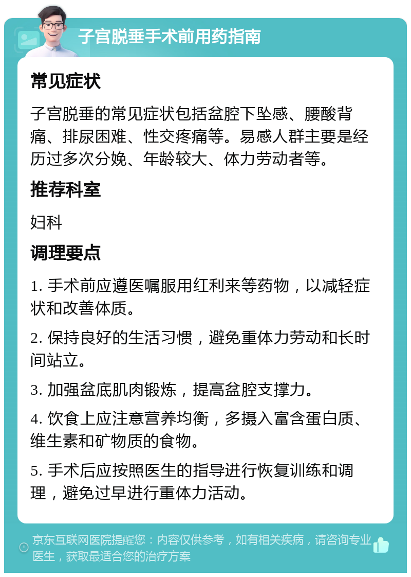 子宫脱垂手术前用药指南 常见症状 子宫脱垂的常见症状包括盆腔下坠感、腰酸背痛、排尿困难、性交疼痛等。易感人群主要是经历过多次分娩、年龄较大、体力劳动者等。 推荐科室 妇科 调理要点 1. 手术前应遵医嘱服用红利来等药物，以减轻症状和改善体质。 2. 保持良好的生活习惯，避免重体力劳动和长时间站立。 3. 加强盆底肌肉锻炼，提高盆腔支撑力。 4. 饮食上应注意营养均衡，多摄入富含蛋白质、维生素和矿物质的食物。 5. 手术后应按照医生的指导进行恢复训练和调理，避免过早进行重体力活动。