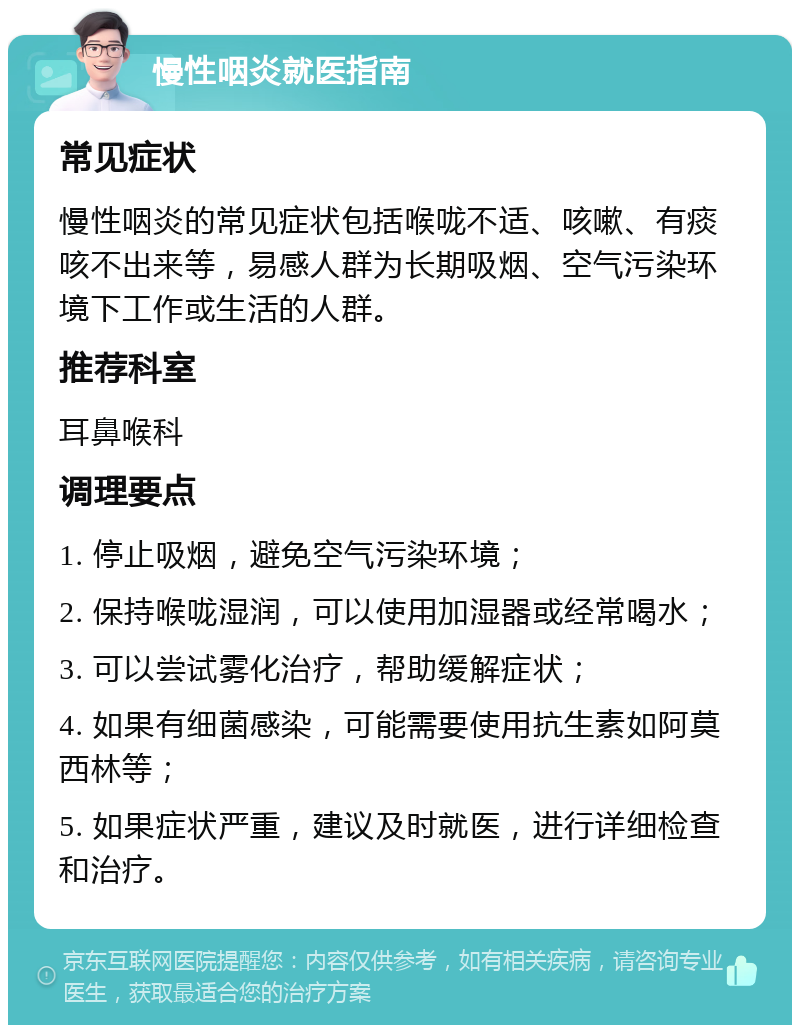 慢性咽炎就医指南 常见症状 慢性咽炎的常见症状包括喉咙不适、咳嗽、有痰咳不出来等，易感人群为长期吸烟、空气污染环境下工作或生活的人群。 推荐科室 耳鼻喉科 调理要点 1. 停止吸烟，避免空气污染环境； 2. 保持喉咙湿润，可以使用加湿器或经常喝水； 3. 可以尝试雾化治疗，帮助缓解症状； 4. 如果有细菌感染，可能需要使用抗生素如阿莫西林等； 5. 如果症状严重，建议及时就医，进行详细检查和治疗。