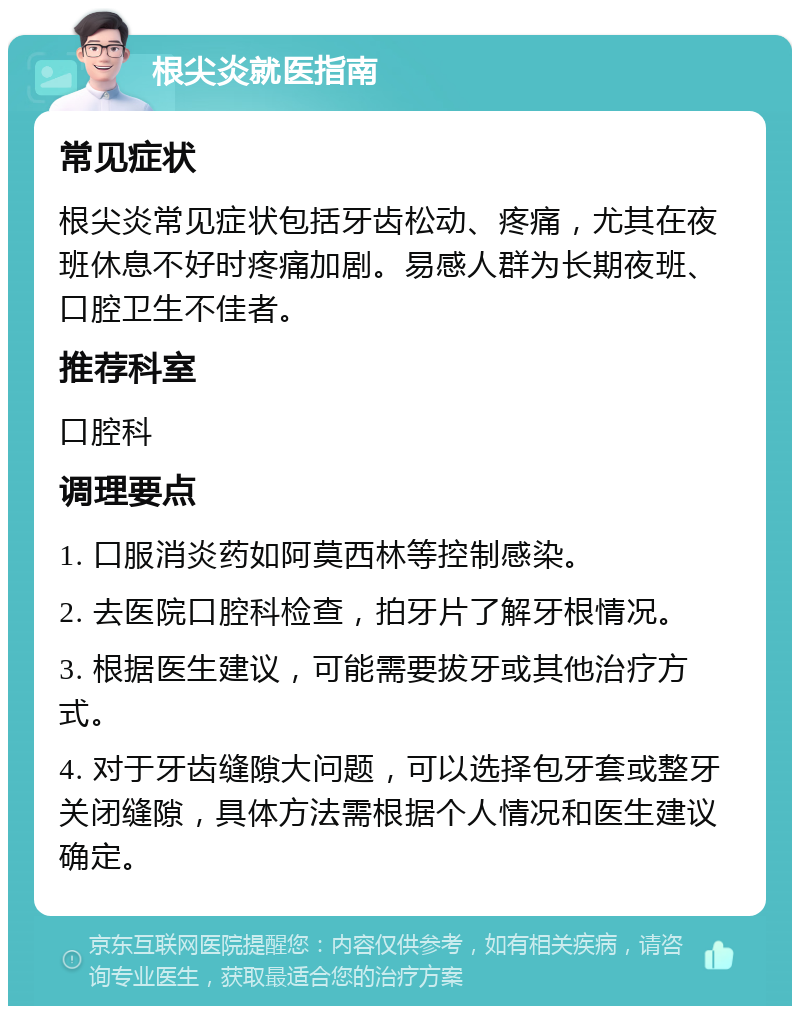 根尖炎就医指南 常见症状 根尖炎常见症状包括牙齿松动、疼痛，尤其在夜班休息不好时疼痛加剧。易感人群为长期夜班、口腔卫生不佳者。 推荐科室 口腔科 调理要点 1. 口服消炎药如阿莫西林等控制感染。 2. 去医院口腔科检查，拍牙片了解牙根情况。 3. 根据医生建议，可能需要拔牙或其他治疗方式。 4. 对于牙齿缝隙大问题，可以选择包牙套或整牙关闭缝隙，具体方法需根据个人情况和医生建议确定。