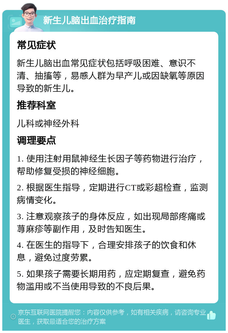 新生儿脑出血治疗指南 常见症状 新生儿脑出血常见症状包括呼吸困难、意识不清、抽搐等，易感人群为早产儿或因缺氧等原因导致的新生儿。 推荐科室 儿科或神经外科 调理要点 1. 使用注射用鼠神经生长因子等药物进行治疗，帮助修复受损的神经细胞。 2. 根据医生指导，定期进行CT或彩超检查，监测病情变化。 3. 注意观察孩子的身体反应，如出现局部疼痛或荨麻疹等副作用，及时告知医生。 4. 在医生的指导下，合理安排孩子的饮食和休息，避免过度劳累。 5. 如果孩子需要长期用药，应定期复查，避免药物滥用或不当使用导致的不良后果。