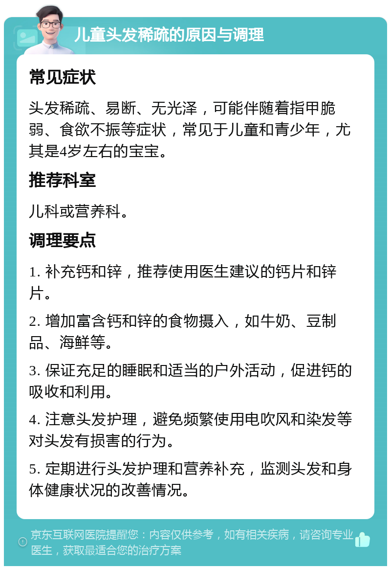 儿童头发稀疏的原因与调理 常见症状 头发稀疏、易断、无光泽，可能伴随着指甲脆弱、食欲不振等症状，常见于儿童和青少年，尤其是4岁左右的宝宝。 推荐科室 儿科或营养科。 调理要点 1. 补充钙和锌，推荐使用医生建议的钙片和锌片。 2. 增加富含钙和锌的食物摄入，如牛奶、豆制品、海鲜等。 3. 保证充足的睡眠和适当的户外活动，促进钙的吸收和利用。 4. 注意头发护理，避免频繁使用电吹风和染发等对头发有损害的行为。 5. 定期进行头发护理和营养补充，监测头发和身体健康状况的改善情况。